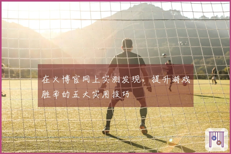 在火博官网上实测发现，提升游戏胜率的五大实用技巧