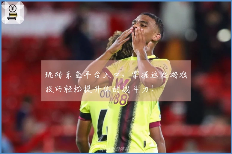 玩转乐鱼平台入口，掌握这些游戏技巧轻松提升你的战斗力！