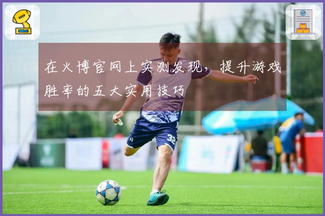 在火博官网上实测发现，提升游戏胜率的五大实用技巧