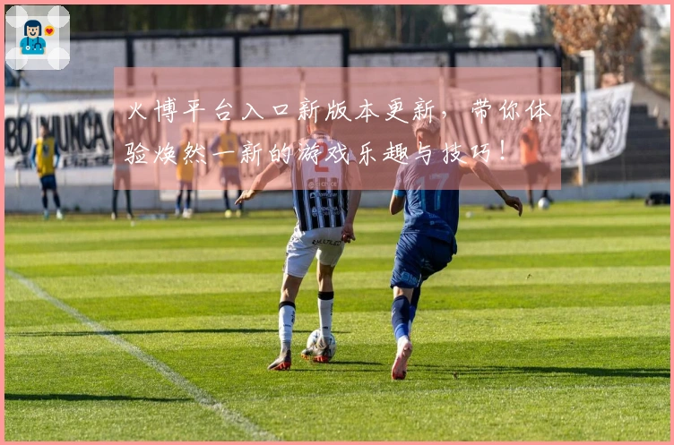 火博平台入口新版本更新，带你体验焕然一新的游戏乐趣与技巧！