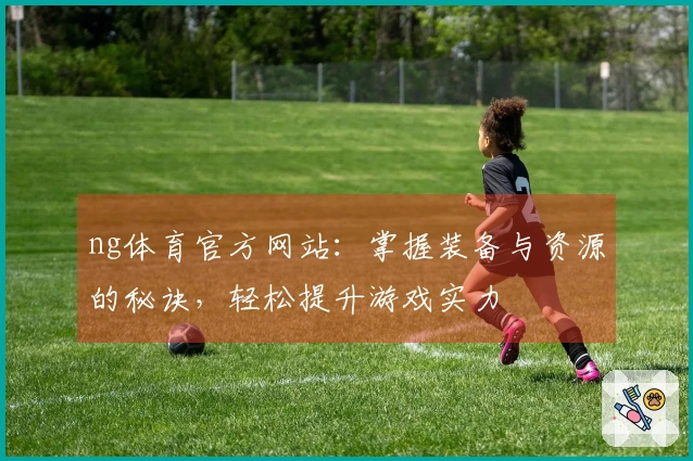 ng体育官方网站：掌握装备与资源的秘诀，轻松提升游戏实力